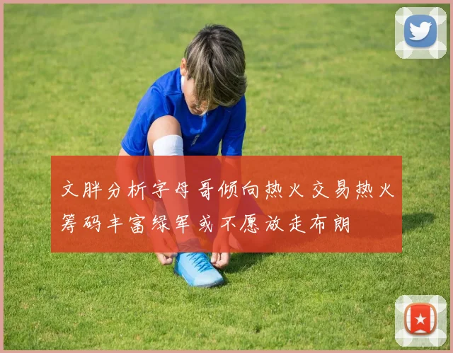 文胖分析字母哥倾向热火交易热火筹码丰富绿军或不愿放走布朗