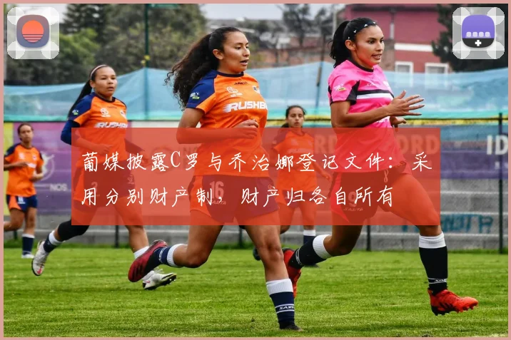 葡媒披露C罗与乔治娜登记文件：采用分别财产制，财产归各自所有